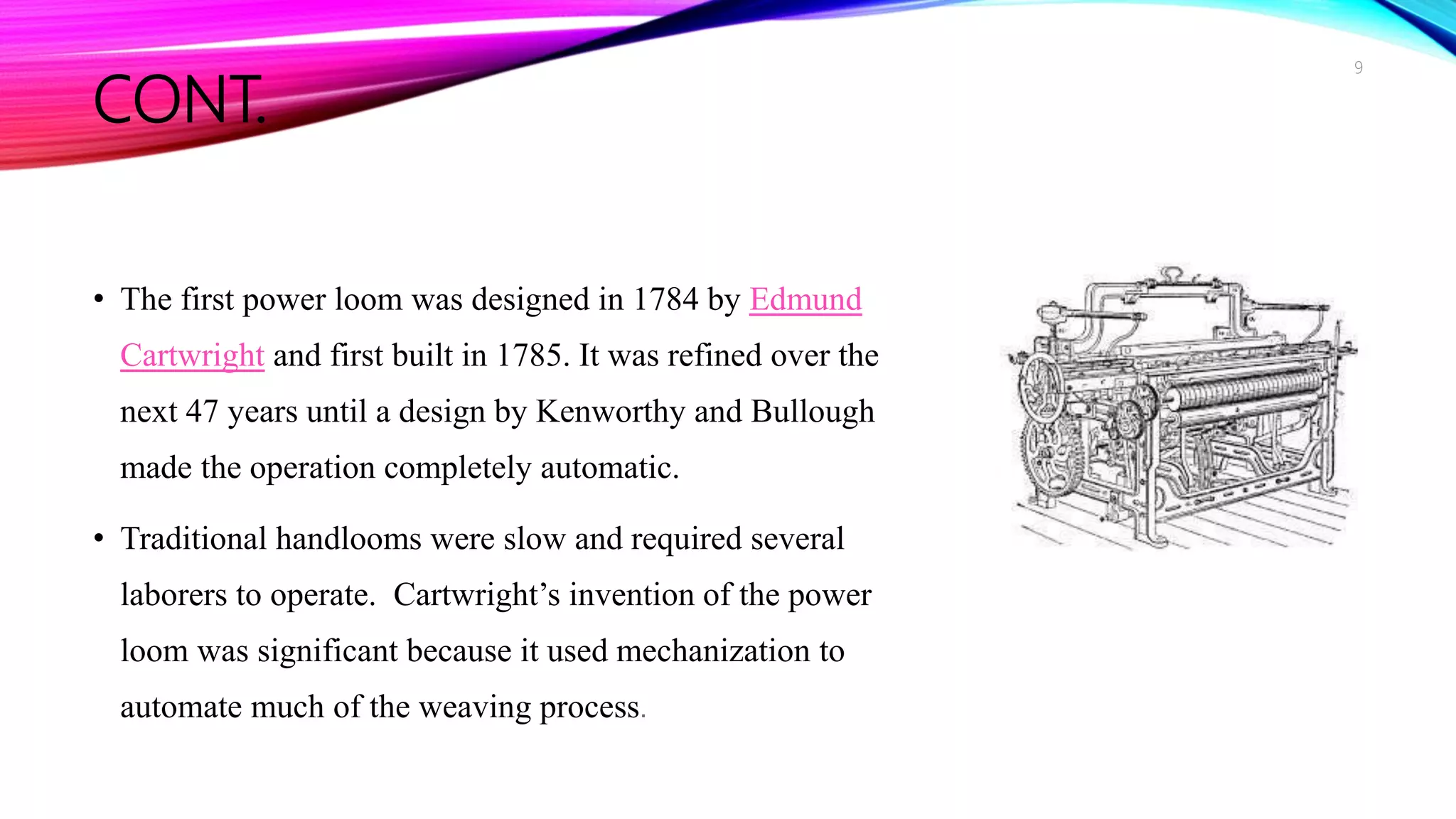 CONT.
• The first power loom was designed in 1784 by Edmund
Cartwright and first built in 1785. It was refined over the
next 47 years until a design by Kenworthy and Bullough
made the operation completely automatic.
• Traditional handlooms were slow and required several
laborers to operate. Cartwright’s invention of the power
loom was significant because it used mechanization to
automate much of the weaving process.
9
 