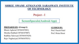 SHREE SWAMI ATMANAND SARASWATI INSTITUTE
OF TECHNOLOGY
Project - I
PREPARED BY: (Group:1)
Bhumi Aghera(130760107001)
Monika Dudhat(130760107007)
Radhika Talaviya(130760107029)
Rajvi Vaghasiya(130760107031)
ScreenSpeculo(Android App)
GUIDED BY:
Prof. Paresh Patel
Prof. Hruta Desai
 