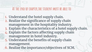 At the end of chapter,the student must be able to:
1. Understand the hotel supply chain.
2. Realize the significance of supply chain
management in the hospitality industry.
3. Explain the characteristics of a hotel supply chain.
4. Explain the factors affecting supply chain
management in hotel industry.
5. Understand the benefits of supply chain
management.
6. Realize the importance/objectives of SCM.
16
 