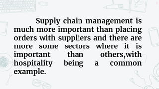 17
Supply chain management is
much more important than placing
orders with suppliers and there are
more some sectors where it is
important than others,with
hospitality being a common
example.
 