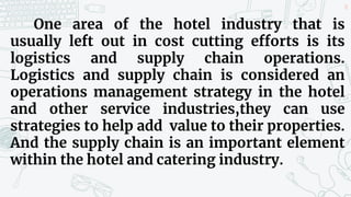 18
One area of the hotel industry that is
usually left out in cost cutting efforts is its
logistics and supply chain operations.
Logistics and supply chain is considered an
operations management strategy in the hotel
and other service industries,they can use
strategies to help add value to their properties.
And the supply chain is an important element
within the hotel and catering industry.
 