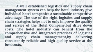 A well established logistics and supply chain
management system can help the hotel industry give
individual hotel companies a sustainable competitive
advantage. The use of the right logistics and supply
chain strategies helps not to only improve the quality
and service of the Hotel Company,but drive down
costs. The hotel industry can benefit from the
comprehensive and integrated practices of logistics
and supply chain management,by delivering
consistently reliable and high quality service at the
best costs.
19
 