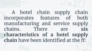 A hotel chain supply chain
incorporates features of both
manufacturing and service supply
chains. There are six
characteristics of a hotel supply
chain have been identified at the ff:
22
 