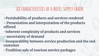 Six characteristics of a hotel supply chain
-Perishability of products and services rendered
- Presentation and interpretation of the products
offered
-inherent complexity of products and services
- uncertainty of demand
-Inseparability between service production and the end
customer
-Tradition sale of tourism service packages
23
 