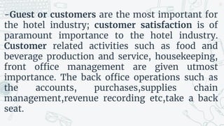 -Guest or customers are the most important for
the hotel industry; customer satisfaction is of
paramount importance to the hotel industry.
Customer related activities such as food and
beverage production and service, housekeeping,
front office management are given utmost
importance. The back office operations such as
the accounts, purchases,supplies chain
management,revenue recording etc,take a back
seat.
25
 
