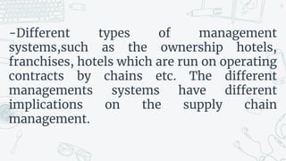 -Different types of management
systems,such as the ownership hotels,
franchises, hotels which are run on operating
contracts by chains etc. The different
managements systems have different
implications on the supply chain
management.
26
 