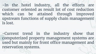 -In the hotel industry, all the efforts are
customer oriented as result lot of cost reduction
which can be attained through improved
upstream functions of supply chain management
is lost.
-Current trend in the industry show that
computerized property management systems are
used but mainly for front office management and
reservation systems.
27
 