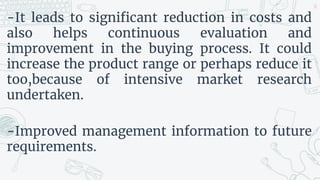 -It leads to significant reduction in costs and
also helps continuous evaluation and
improvement in the buying process. It could
increase the product range or perhaps reduce it
too,because of intensive market research
undertaken.
-Improved management information to future
requirements.
30
 