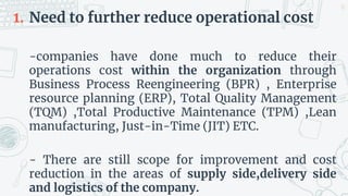 1. Need to further reduce operational cost
-companies have done much to reduce their
operations cost within the organization through
Business Process Reengineering (BPR) , Enterprise
resource planning (ERP), Total Quality Management
(TQM) ,Total Productive Maintenance (TPM) ,Lean
manufacturing, Just-in-Time (JIT) ETC.
- There are still scope for improvement and cost
reduction in the areas of supply side,delivery side
and logistics of the company.
32
 