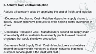37
2. Achieve Cost control/reduction
Reduce all company costs by optimizing the cost of freight and logistics
• Decreases Purchasing Cost - Retailers depend on supply chains to
quickly deliver expensive products to avoid holding costly inventories in
stores.
•Decreases Production Cost - Manufacturers depend on supply chain
store reliably deliver materials to assembly plants to avoid material
shortages that would shutdown production.
•Decreases Total Supply Chain Cost - Manufacturers and retailers
depend on supply chain managers to design networks that meet
customer service goals a the least total cost.
 