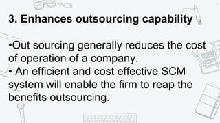 38
3. Enhances outsourcing capability
•Out sourcing generally reduces the cost
of operation of a company.
• An efficient and cost effective SCM
system will enable the firm to reap the
benefits outsourcing.
 