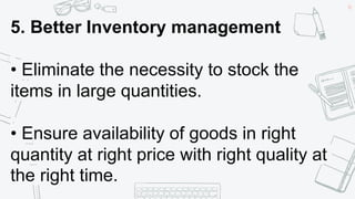 40
5. Better Inventory management
• Eliminate the necessity to stock the
items in large quantities.
• Ensure availability of goods in right
quantity at right price with right quality at
the right time.
 
