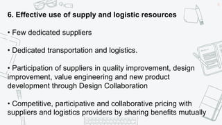 42
6. Effective use of supply and logistic resources
• Few dedicated suppliers
• Dedicated transportation and logistics.
• Participation of suppliers in quality improvement, design
improvement, value engineering and new product
development through Design Collaboration
• Competitive, participative and collaborative pricing with
suppliers and logistics providers by sharing benefits mutually
 