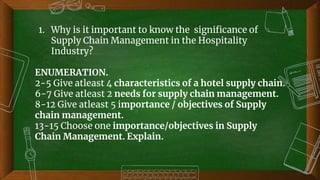 50
1. Why is it important to know the significance of
Supply Chain Management in the Hospitality
Industry?
ENUMERATION.
2-5 Give atleast 4 characteristics of a hotel supply chain.
6-7 Give atleast 2 needs for supply chain management.
8-12 Give atleast 5 importance / objectives of Supply
chain management.
13-15 Choose one importance/objectives in Supply
Chain Management. Explain.
 