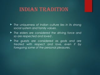 IndIan tradItIon
 The uniqueness of Indian culture lies in its strong
social system and family values .
 The elders are considered the driving force and
so are respected and loved .
 The guests are considered as gods and are
treated with respect and love, even if by
foregoing some of the personal pleasures.
 