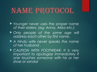 namE ProtoCol
 Younger never uses the proper name
of their elders. (eg: Anna, Akka etc.)
 Only people of the same age will
address each other by first name.
 A Hindu wife never speaks the name
of her husband .
 CAUTION WITH FOOTWEAR: It is very
important to apologize immediately if
one touches someone with his or her
shoe or sandal
 