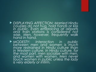  DISPLAYING AFFECTION: Married Hindu
couples do not hug, hold hands or kiss
in public. Even embracing at airports
and train stations is considered not
wise. Men, however, frequently walk
hand in hand.
 MODESTY: Interaction in public
between men and women is much
more restrained in Hindu culture than
in Western culture. In Hindu culture, for
the most part, men socialize with men,
and women with women. Men never
touch women in public unless the lady
is very elderly or infirm.
 