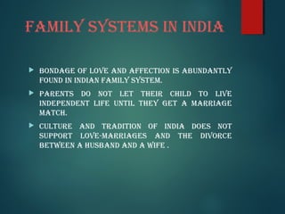 FamIly SyStEmS In IndIa
 BondaGE oF lovE and aFFECtIon IS aBUndantly
FoUnd In IndIan FamIly SyStEm.
 ParEntS do not lEt tHEIr CHIld to lIvE
IndEPEndEnt lIFE UntIl tHEy GEt a marrIaGE
matCH.
 CUltUrE and tradItIon oF IndIa doES not
SUPPort lovE-marrIaGES and tHE dIvorCE
BEtwEEn a HUSBand and a wIFE .
 