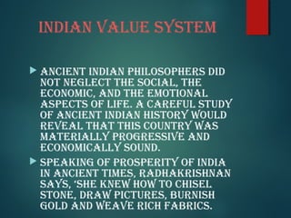 indian value sysTeM
 ancienT indian philosophers did
noT neGlecT The social, The
econoMic, and The eMoTional
aspecTs of life. a careful sTudy
of ancienT indian hisTory would
reveal ThaT This counTry was
MaTerially proGressive and
econoMically sound.
 speakinG of prosperiTy of india
in ancienT TiMes, radhakrishnan
says, ‘she knew how To chisel
sTone, draw picTures, burnish
Gold and weave rich fabrics.
 