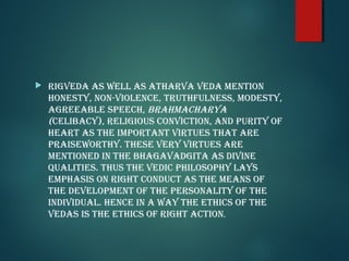  riGveda as well as aTharva veda MenTion
honesTy, non-violence, TruThfulness, ModesTy,
aGreeable speech, brahMacharya
(celibacy), reliGious convicTion, and puriTy of
hearT as The iMporTanT virTues ThaT are
praiseworThy. These very virTues are
MenTioned in The bhaGavadGiTa as divine
qualiTies. Thus The vedic philosophy lays
eMphasis on riGhT conducT as The Means of
The developMenT of The personaliTy of The
individual. hence in a way The eThics of The
vedas is The eThics of riGhT acTion.
 