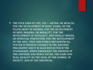  The four ends of life, viz.:-- arTha, or wealTh,
for The developMenT of body, kaMa, or The
fulfillMenT of desires, for The developMenT
of Mind, dharMa, or MoraliTy, for The
developMenT of inTellecT, and finally Moksa,
or spiriTual perfecTion, for The developMenT
of The soul. Thus This eThico-MeTaphysical
sysTeM is presenT clearly in The riGvedic
philosophy and iT is also reflecTed in The
upanishads, which eMphasize The oneness of
The universe and hence enTail The saMe non-
dual realiTy as The Goal of The cosMos, of
socieTy, and of The individual.
 
