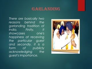 GARLANDING
There are basically two
reasons behind the
garlanding tradition of
India. Firstly, it
showcases one's
happiness at receiving
the particular guest
and secondly, it is a
form of publicly
acknowledging the
guest's importance.
 