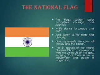 ThE NATIONAL FLAG
 The flag's saffron color
symbolizes courage and
sacrifice
 white stands for peace and
truth,
 and green is for faith and
chivalry,
 blue represents the color of
the sky and the ocean.
 The 24 spokes of the wheel
(Ashoka Chakra), correspond
with the 24 hours of the day,
implying that there is life in
movement and death in
stagnation.
 