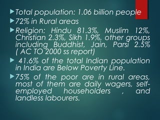 Total population: 1.06 billion people
72% in Rural areas
Religion: Hindu 81.3%, Muslim 12%,
Christian 2.3%, Sikh 1.9%, other groups
including Buddhist, Jain, Parsi 2.5%
( AC TO 2000 ss report)
 41.6% of the total Indian population
in India are Below Poverty Line.
75% of the poor are in rural areas,
most of them are daily wagers, self-
employed householders , and
landless labourers.
 