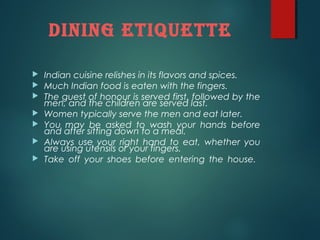 diNiNg eTiqueTTe
Indian cuisine relishes in its flavors and spices.
Much Indian food is eaten with the fingers.
The guest of honour is served first, followed by the
men, and the children are served last.
Women typically serve the men and eat later.
You may be asked to wash your hands before
and after sitting down to a meal.
Always use your right hand to eat, whether you
are using utensils or your fingers.
Take off your shoes before entering the house.