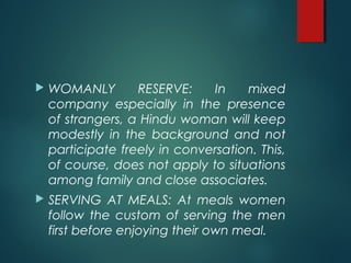  WOMANLY RESERVE: In mixed
company especially in the presence
of strangers, a Hindu woman will keep
modestly in the background and not
participate freely in conversation. This,
of course, does not apply to situations
among family and close associates.
SERVING AT MEALS: At meals women
follow the custom of serving the men
first before enjoying their own meal.