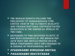  The bhaGavadGiTa follows The
philosophy of saMadarsana (The
uniTive view of The ulTiMaTe realiTy)
and visaMavarTTana (differenTiaTed
behaviour in The eMpirical world) To
The core.
referrinG To This devoTion To duTy, iT
has been reMarked in The bhaGavad-
GiTa ThaT one should prefer deaTh,
while perforMinG one’s own dharMa To
a chanGe of professional duTy.
svardharMe ninhanaM sreyad,
paradharMo bhayavahah.