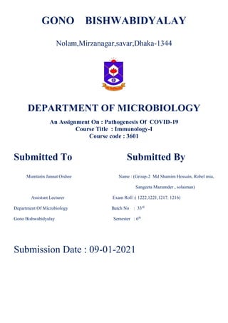 GONO BISHWABIDYALAY
Nolam,Mirzanagar,savar,Dhaka-1344
DEPARTMENT OF MICROBIOLOGY
An Assignment On : Pathogenesis Of COVID-19
Course Title : Immunology-I
Course code : 3601
Submitted To Submitted By
Mumtarin Jannat Oishee Name : (Group-2 Md Shamim Hossain, Robel mia,
Sangeeta Mazumder , solaiman)
Assistsnt Lecturer Exam Roll :( 1222,1221,1217. 1216)
Department Of Microbiology Batch No : 33rd
Gono Bishwabidyalay Semester : 6th
Submission Date : 09-01-2021
 
