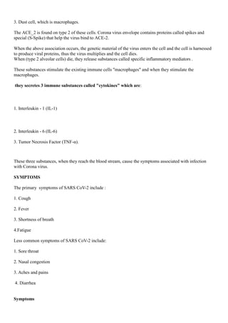 3. Dust cell, which is macrophages.
The ACE_2 is found on type 2 of these cells. Corona virus envelope contains proteins called spikes and
special (S-Spike) that help the virus bind to ACE-2.
When the above association occurs, the genetic material of the virus enters the cell and the cell is harnessed
to produce viral proteins, thus the virus multiplies and the cell dies.
When (type 2 alveolar cells) die, they release substances called specific inflammatory mediators .
These substances stimulate the existing immune cells "macrophages" and when they stimulate the
macrophages.
they secretes 3 immune substances called "cytokines" which are:
1. Interleukin - 1 (IL-1)
2. Interleukin - 6 (IL-6)
3. Tumor Necrosis Factor (TNF-α).
These three substances, when they reach the blood stream, cause the symptoms associated with infection
with Corona virus.
SYMPTOMS
The primary symptoms of SARS CoV-2 include :
1. Cough
2. Fever
3. Shortness of breath
4.Fatigue
Less common symptoms of SARS CoV-2 include:
1. Sore throat
2. Nasal congestion
3. Aches and pains
4. Diarrhea
Symptoms
 