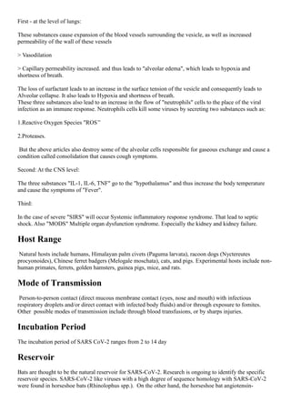 First - at the level of lungs:
These substances cause expansion of the blood vessels surrounding the vesicle, as well as increased
permeability of the wall of these vessels
> Vasodilation
> Capillary permeability increased. and thus leads to "alveolar edema", which leads to hypoxia and
shortness of breath.
The loss of surfactant leads to an increase in the surface tension of the vesicle and consequently leads to
Alveolar collapse. It also leads to Hypoxia and shortness of breath.
These three substances also lead to an increase in the flow of "neutrophils" cells to the place of the viral
infection as an immune response. Neutrophils cells kill some viruses by secreting two substances such as:
1.Reactive Oxygen Species "ROS’’
2.Proteases.
But the above articles also destroy some of the alveolar cells responsible for gaseous exchange and cause a
condition called consolidation that causes cough symptoms.
Second: At the CNS level:
The three substances "IL-1, IL-6, TNF" go to the "hypothalamus" and thus increase the body temperature
and cause the symptoms of "Fever".
Third:
In the case of severe "SIRS" will occur Systemic inflammatory response syndrome. That lead to septic
shock. Also "MODS" Multiple organ dysfunction syndrome. Especially the kidney and kidney failure.
Host Range
Natural hosts include humans, Himalayan palm civets (Paguma larvata), racoon dogs (Nyctereutes
procyonoides), Chinese ferret badgers (Melogale moschata), cats, and pigs. Experimental hosts include non-
human primates, ferrets, golden hamsters, guinea pigs, mice, and rats.
Mode of Transmission
Person-to-person contact (direct mucous membrane contact (eyes, nose and mouth) with infectious
respiratory droplets and/or direct contact with infected body fluids) and/or through exposure to fomites.
Other possible modes of transmission include through blood transfusions, or by sharps injuries.
Incubation Period
The incubation period of SARS CoV-2 ranges from 2 to 14 day
Reservoir
Bats are thought to be the natural reservoir for SARS-CoV-2. Research is ongoing to identify the specific
reservoir species. SARS-CoV-2 like viruses with a high degree of sequence homology with SARS-CoV-2
were found in horseshoe bats (Rhinolophus spp.). On the other hand, the horseshoe bat angiotensin-
 