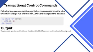 Transactional Control Commands
Following is an example, which would delete those records from the table
which have the age = 25 and then ROLLBACK the changes in the database.
Output
Thus, the delete operation would not impact the table and the SELECT statement would produce the following result.
 