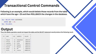 Transactional Control Commands
Following is an example, which would delete those records from the table
which have the age = 25 and then ROLLBACK the changes in the database.
Output
Thus, the delete operation would not impact the table and the SELECT statement would produce the following result.
 