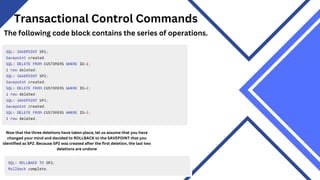 Transactional Control Commands
The following code block contains the series of operations.
Now that the three deletions have taken place, let us assume that you have
changed your mind and decided to ROLLBACK to the SAVEPOINT that you
identified as SP2. Because SP2 was created after the first deletion, the last two
deletions are undone
 