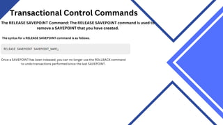 Transactional Control Commands
The RELEASE SAVEPOINT Command: The RELEASE SAVEPOINT command is used to
remove a SAVEPOINT that you have created.
The syntax for a RELEASE SAVEPOINT command is as follows.
Once a SAVEPOINT has been released, you can no longer use the ROLLBACK command
to undo transactions performed since the last SAVEPOINT.
 