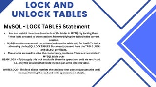 LOCK AND
UNLOCK TABLES
MySQL - LOCK TABLES Statement
You can restrict the access to records of the tables in MYSQL by locking them.
These locks are used to other sessions from modifying the tables in the current
session.
MySQL sessions can acquire or release locks on the table only for itself. To lock a
table using the MySQL LOCK TABLES Statement you need have the TABLE LOCK
and SELECT privileges.
These locks are used to solve the concurrency problems. There are two kinds of
MYSQL table locks
READ LOCK − If you apply this lock on a table the write operations on it are restricted.
i.e., only the sessions that holds the lock can write into this table.
WRITE LOCK − This lock allows restricts the sessions (that does not possess the lock)
from performing the read and write operations on a table.
 
