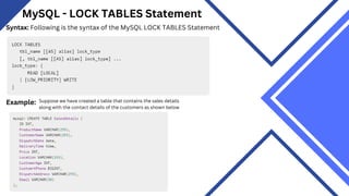 MySQL - LOCK TABLES Statement
Syntax: Following is the syntax of the MySQL LOCK TABLES Statement
Example: Suppose we have created a table that contains the sales details
along with the contact details of the customers as shown below
 