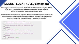 MySQL - LOCK TABLES Statement
Following queries insets records into the CustContactDetails table using the INSERT
INTO SELECT statement. Here, we are trying to insert records from the
SALES_DETAILS table to CustContactDetails table.
Here before the transfer, we are acquiring the write lock on the table to which we are
inserting records and acquiring read lock on the table from which we are inserting
records. Finally, after the transfer we are releasing the records.
 
