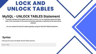 LOCK AND
UNLOCK TABLES
MySQL - UNLOCK TABLES Statement
A session releases all the tables locks with it at once. You can implicitly release the table
locks. If the connection to the server terminates explicitly or implicitly all the locks will be
released.
You can release the locks of a table explicitly using the UNLOCK TABLES statement.
Syntax
Following is the syntax of the MySQL UNLOCK TABLES statement
 