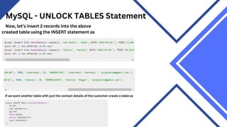 MySQL - UNLOCK TABLES Statement
Now, let’s insert 2 records into the above
created table using the INSERT statement as
If we want another table with just the contact details of the customer create a table as
 
