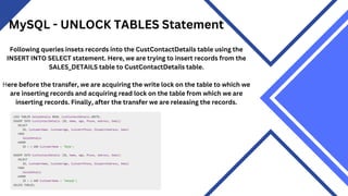 MySQL - UNLOCK TABLES Statement
Following queries insets records into the CustContactDetails table using the
INSERT INTO SELECT statement. Here, we are trying to insert records from the
SALES_DETAILS table to CustContactDetails table.
Here before the transfer, we are acquiring the write lock on the table to which we
are inserting records and acquiring read lock on the table from which we are
inserting records. Finally, after the transfer we are releasing the records.
 