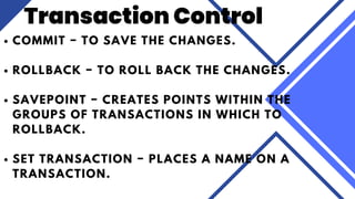 COMMIT − TO SAVE THE CHANGES.
ROLLBACK − TO ROLL BACK THE CHANGES.
SAVEPOINT − CREATES POINTS WITHIN THE
GROUPS OF TRANSACTIONS IN WHICH TO
ROLLBACK.
SET TRANSACTION − PLACES A NAME ON A
TRANSACTION.
Transaction Control
 