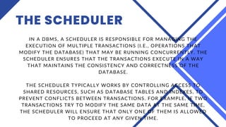 THE SCHEDULER
IN A DBMS, A SCHEDULER IS RESPONSIBLE FOR MANAGING THE
EXECUTION OF MULTIPLE TRANSACTIONS (I.E., OPERATIONS THAT
MODIFY THE DATABASE) THAT MAY BE RUNNING CONCURRENTLY. THE
SCHEDULER ENSURES THAT THE TRANSACTIONS EXECUTE IN A WAY
THAT MAINTAINS THE CONSISTENCY AND CORRECTNESS OF THE
DATABASE.
THE SCHEDULER TYPICALLY WORKS BY CONTROLLING ACCESS TO
SHARED RESOURCES, SUCH AS DATABASE TABLES AND INDEXES, TO
PREVENT CONFLICTS BETWEEN TRANSACTIONS. FOR EXAMPLE, IF TWO
TRANSACTIONS TRY TO MODIFY THE SAME DATA AT THE SAME TIME,
THE SCHEDULER WILL ENSURE THAT ONLY ONE OF THEM IS ALLOWED
TO PROCEED AT ANY GIVEN TIME.
 