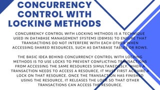 CONCURRENCY
CONTROL WITH
LOCKING METHODS
CONCURRENCY CONTROL WITH LOCKING METHODS IS A TECHNIQUE
USED IN DATABASE MANAGEMENT SYSTEMS (DBMSS) TO ENSURE THAT
TRANSACTIONS DO NOT INTERFERE WITH EACH OTHER WHEN
ACCESSING SHARED RESOURCES, SUCH AS DATABASE TABLES OR ROWS.
THE BASIC IDEA BEHIND CONCURRENCY CONTROL WITH LOCKING
METHODS IS TO USE LOCKS TO PREVENT CONFLICTING TRANSACTIONS
FROM ACCESSING THE SAME RESOURCES SIMULTANEOUSLY. WHEN A
TRANSACTION NEEDS TO ACCESS A RESOURCE, IT MUST FIRST ACQUIRE A
LOCK ON THAT RESOURCE. ONCE THE TRANSACTION HAS FINISHED
USING THE RESOURCE, IT RELEASES THE LOCK SO THAT OTHER
TRANSACTIONS CAN ACCESS THE RESOURCE.
 