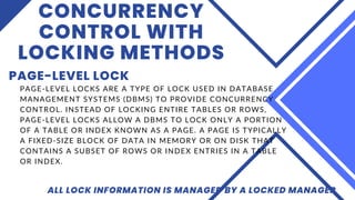 CONCURRENCY
CONTROL WITH
LOCKING METHODS
PAGE-LEVEL LOCK
ALL LOCK INFORMATION IS MANAGED BY A LOCKED MANAGER
PAGE-LEVEL LOCKS ARE A TYPE OF LOCK USED IN DATABASE
MANAGEMENT SYSTEMS (DBMS) TO PROVIDE CONCURRENCY
CONTROL. INSTEAD OF LOCKING ENTIRE TABLES OR ROWS,
PAGE-LEVEL LOCKS ALLOW A DBMS TO LOCK ONLY A PORTION
OF A TABLE OR INDEX KNOWN AS A PAGE. A PAGE IS TYPICALLY
A FIXED-SIZE BLOCK OF DATA IN MEMORY OR ON DISK THAT
CONTAINS A SUBSET OF ROWS OR INDEX ENTRIES IN A TABLE
OR INDEX.
 