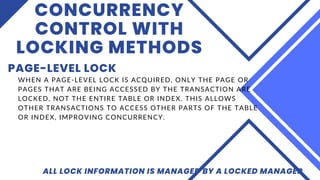 CONCURRENCY
CONTROL WITH
LOCKING METHODS
PAGE-LEVEL LOCK
ALL LOCK INFORMATION IS MANAGED BY A LOCKED MANAGER
WHEN A PAGE-LEVEL LOCK IS ACQUIRED, ONLY THE PAGE OR
PAGES THAT ARE BEING ACCESSED BY THE TRANSACTION ARE
LOCKED, NOT THE ENTIRE TABLE OR INDEX. THIS ALLOWS
OTHER TRANSACTIONS TO ACCESS OTHER PARTS OF THE TABLE
OR INDEX, IMPROVING CONCURRENCY.
 
