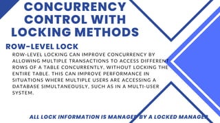 CONCURRENCY
CONTROL WITH
LOCKING METHODS
ROW-LEVEL LOCK
ALL LOCK INFORMATION IS MANAGED BY A LOCKED MANAGER
ROW-LEVEL LOCKING CAN IMPROVE CONCURRENCY BY
ALLOWING MULTIPLE TRANSACTIONS TO ACCESS DIFFERENT
ROWS OF A TABLE CONCURRENTLY, WITHOUT LOCKING THE
ENTIRE TABLE. THIS CAN IMPROVE PERFORMANCE IN
SITUATIONS WHERE MULTIPLE USERS ARE ACCESSING A
DATABASE SIMULTANEOUSLY, SUCH AS IN A MULTI-USER
SYSTEM.
 